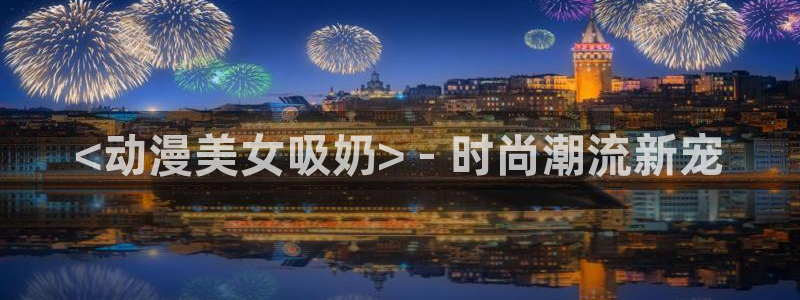 动漫最新里番：<动漫美女吸奶> - 时尚潮流新宠